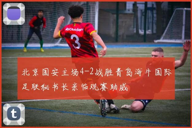 北京国安主场4-2战胜青岛海牛国际足联秘书长亲临观赛助威