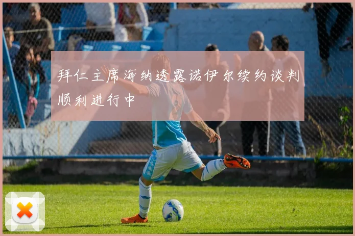 拜仁主席海纳透露诺伊尔续约谈判顺利进行中