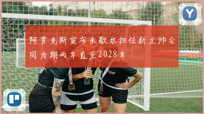阿贾克斯宣布米歇尔担任新主帅合同为期两年直至2028年