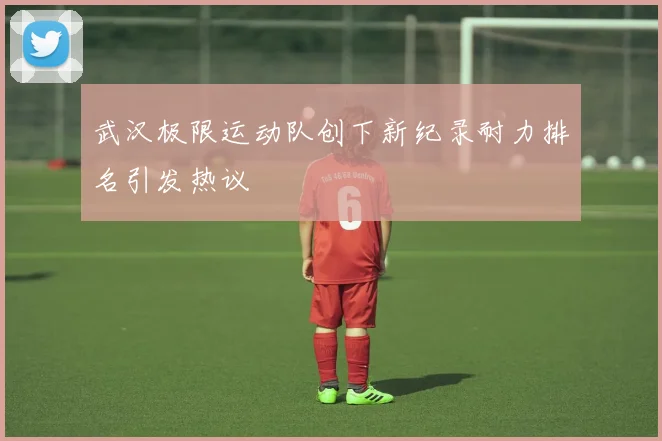 武汉极限运动队创下新纪录耐力排名引发热议