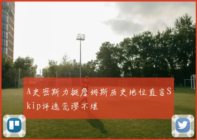A史密斯力挺詹姆斯历史地位直言Skip评选荒谬不堪