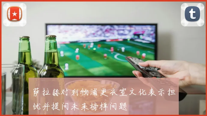 萨拉赫对利物浦更衣室文化表示担忧并提问未来榜样问题