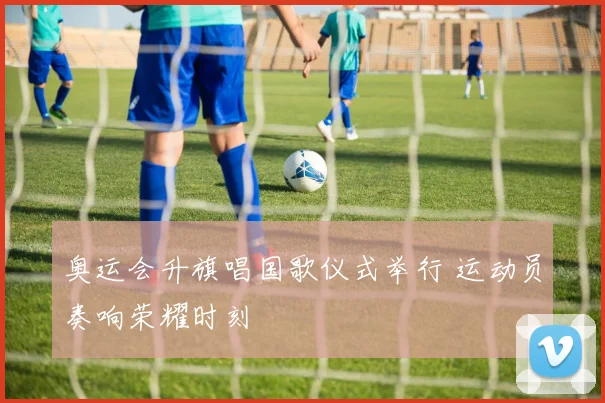 奥运会升旗唱国歌仪式举行 运动员奏响荣耀时刻