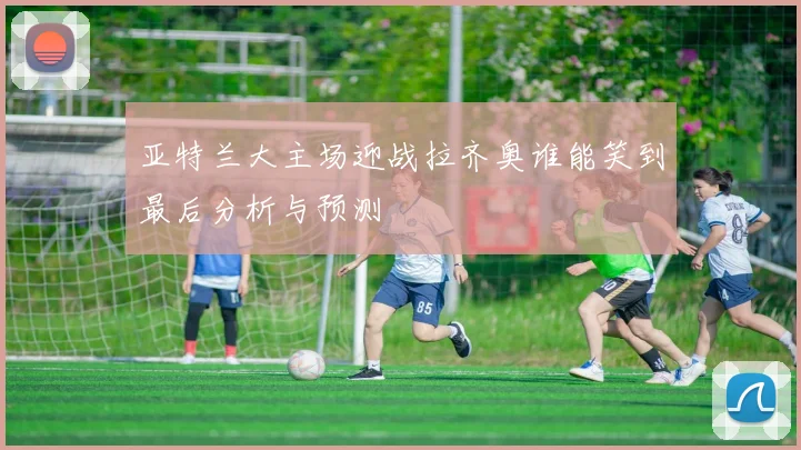 亚特兰大主场迎战拉齐奥谁能笑到最后分析与预测