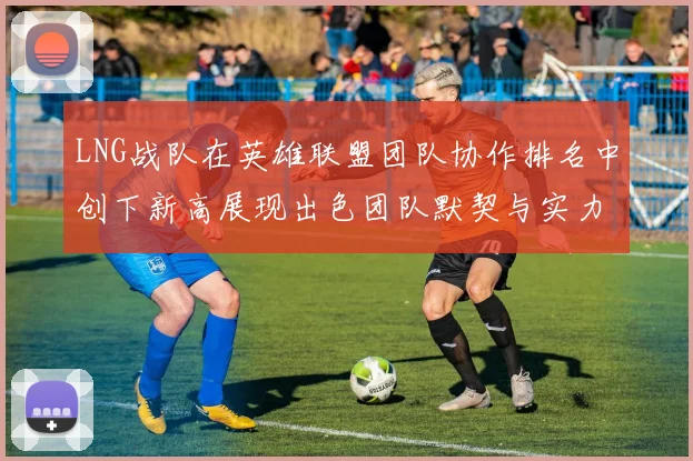 LNG战队在英雄联盟团队协作排名中创下新高展现出色团队默契与实力
