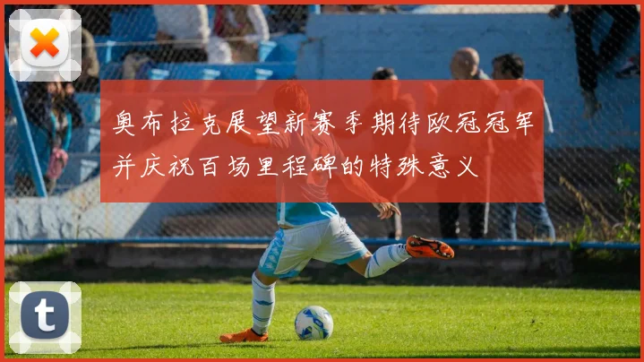 奥布拉克展望新赛季期待欧冠冠军并庆祝百场里程碑的特殊意义