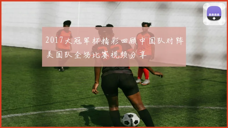 2017大冠军杯精彩回顾中国队对阵美国队全场比赛视频分享