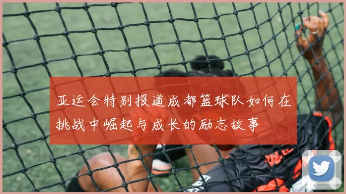亚运会特别报道成都篮球队如何在挑战中崛起与成长的励志故事
